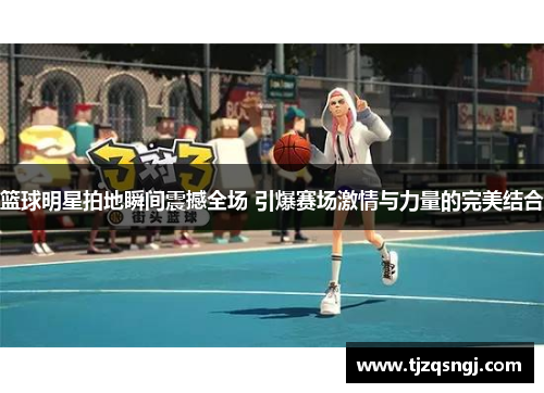 篮球明星拍地瞬间震撼全场 引爆赛场激情与力量的完美结合