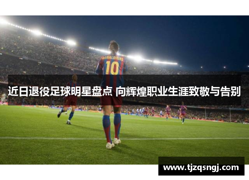 近日退役足球明星盘点 向辉煌职业生涯致敬与告别