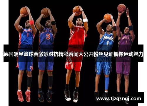 韩国明星篮球赛激烈对抗精彩瞬间大公开粉丝见证偶像运动魅力